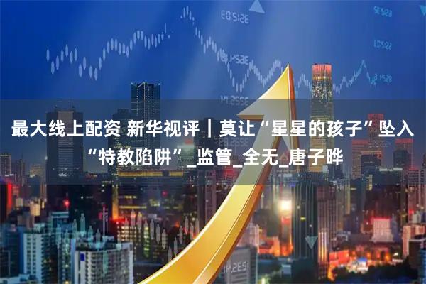 最大线上配资 新华视评｜莫让“星星的孩子”坠入“特教陷阱”_监管_全无_唐子晔