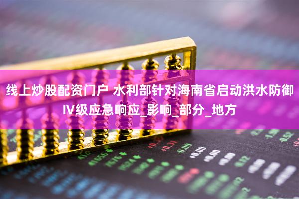 线上炒股配资门户 水利部针对海南省启动洪水防御Ⅳ级应急响应_影响_部分_地方