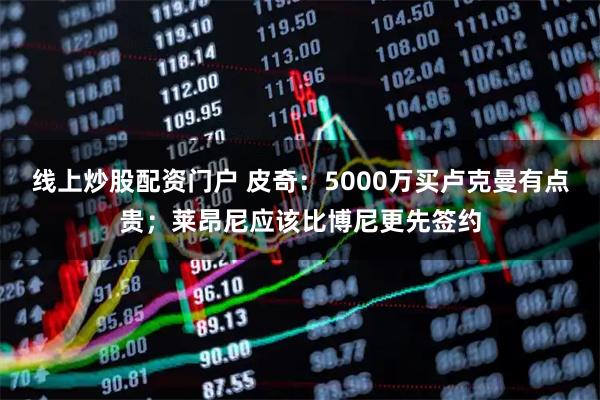 线上炒股配资门户 皮奇：5000万买卢克曼有点贵；莱昂尼应该比博尼更先签约