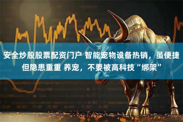 安全炒股股票配资门户 智能宠物设备热销，虽便捷但隐患重重 养宠，不要被高科技“绑架”