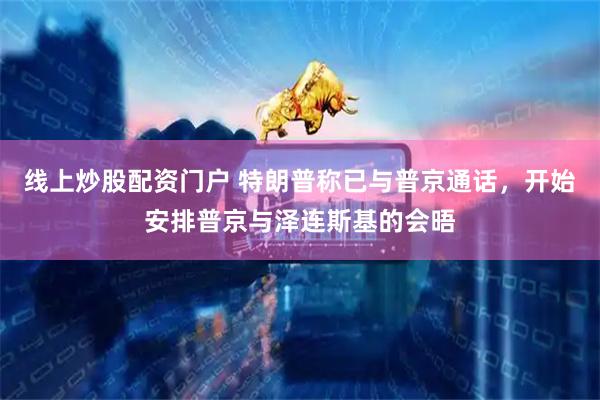 线上炒股配资门户 特朗普称已与普京通话，开始安排普京与泽连斯基的会晤
