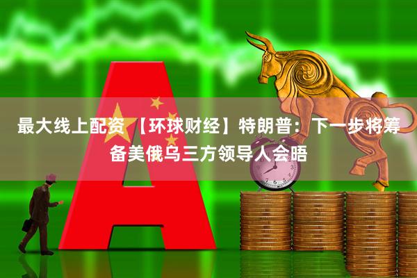 最大线上配资 【环球财经】特朗普：下一步将筹备美俄乌三方领导人会晤