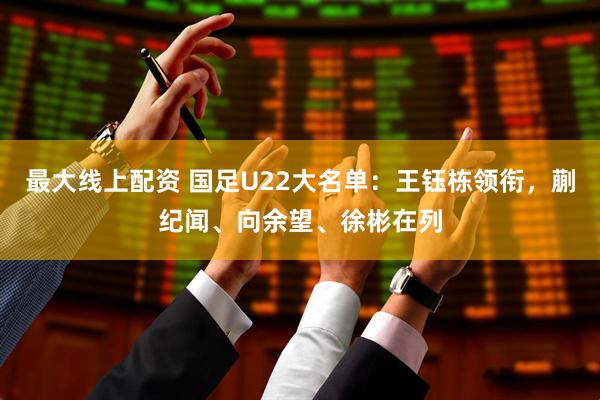 最大线上配资 国足U22大名单：王钰栋领衔，蒯纪闻、向余望、徐彬在列