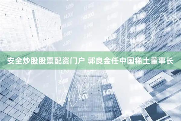安全炒股股票配资门户 郭良金任中国稀土董事长