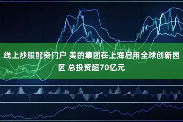 线上炒股配资门户 美的集团在上海启用全球创新园区 总投资超70亿元