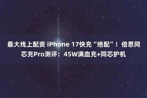 最大线上配资 iPhone 17快充“绝配”！倍思同芯充Pro测评：45W满血充+同芯护机