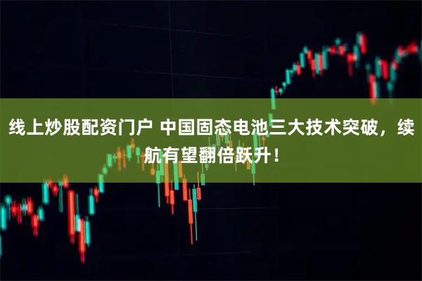 线上炒股配资门户 中国固态电池三大技术突破，续航有望翻倍跃升！
