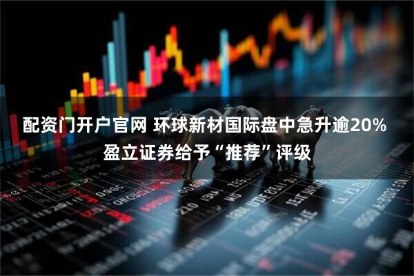 配资门开户官网 环球新材国际盘中急升逾20% 盈立证券给予“推荐”评级