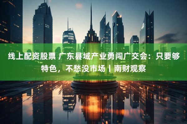 线上配资股票 广东县域产业勇闯广交会：只要够特色，不愁没市场丨南财观察
