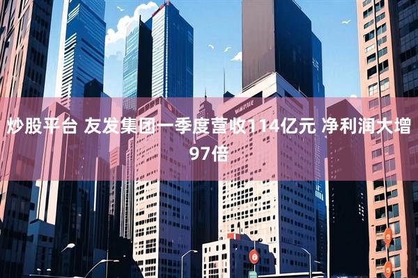 炒股平台 友发集团一季度营收114亿元 净利润大增97倍