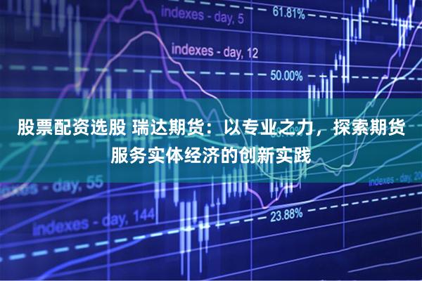 股票配资选股 瑞达期货：以专业之力，探索期货服务实体经济的创新实践