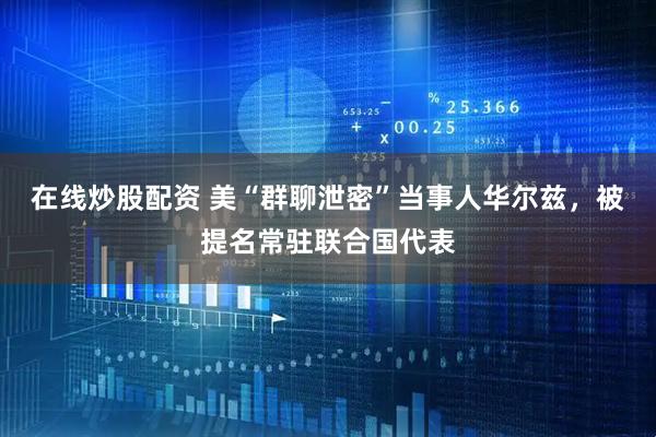 在线炒股配资 美“群聊泄密”当事人华尔兹，被提名常驻联合国代表
