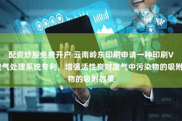 配资炒股免费开户 云南岭东印刷申请一种印刷VOC废气处理系统专利，增强活性炭对废气中污染物的吸附效果