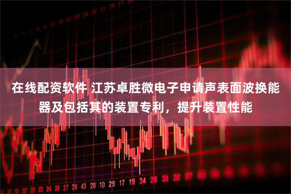 在线配资软件 江苏卓胜微电子申请声表面波换能器及包括其的装置专利，提升装置性能