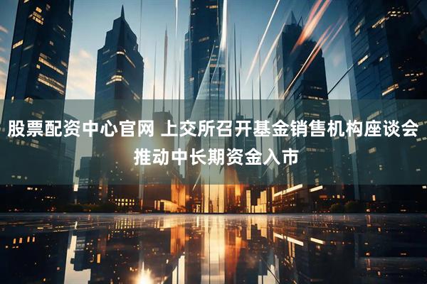 股票配资中心官网 上交所召开基金销售机构座谈会 推动中长期资金入市