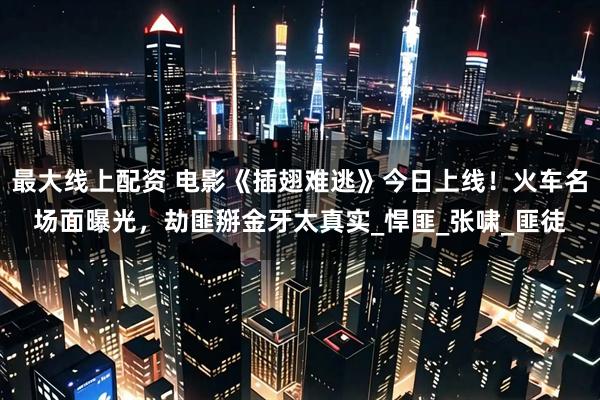 最大线上配资 电影《插翅难逃》今日上线！火车名场面曝光，劫匪掰金牙太真实_悍匪_张啸_匪徒