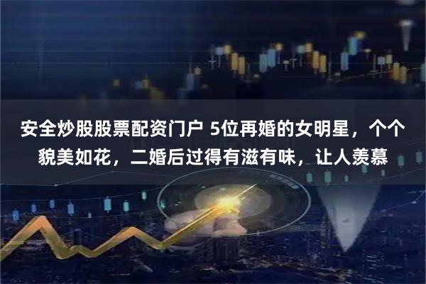 安全炒股股票配资门户 5位再婚的女明星，个个貌美如花，二婚后过得有滋有味，让人羡慕