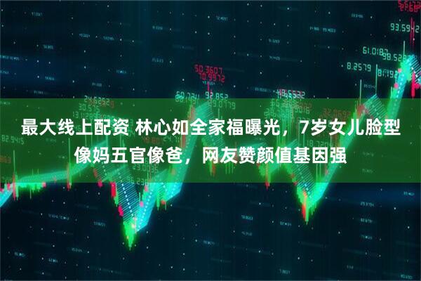 最大线上配资 林心如全家福曝光，7岁女儿脸型像妈五官像爸，网友赞颜值基因强