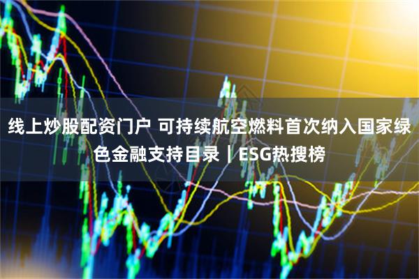 线上炒股配资门户 可持续航空燃料首次纳入国家绿色金融支持目录｜ESG热搜榜