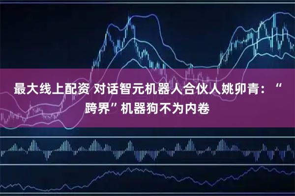 最大线上配资 对话智元机器人合伙人姚卯青：“跨界”机器狗不为内卷