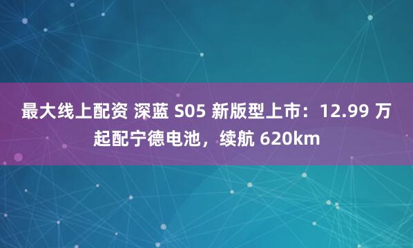 最大线上配资 深蓝 S05 新版型上市：12.99 万起配宁德电池，续航 620km