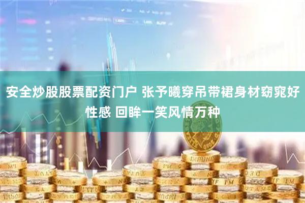 安全炒股股票配资门户 张予曦穿吊带裙身材窈窕好性感 回眸一笑风情万种