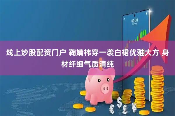 线上炒股配资门户 鞠婧祎穿一袭白裙优雅大方 身材纤细气质清纯