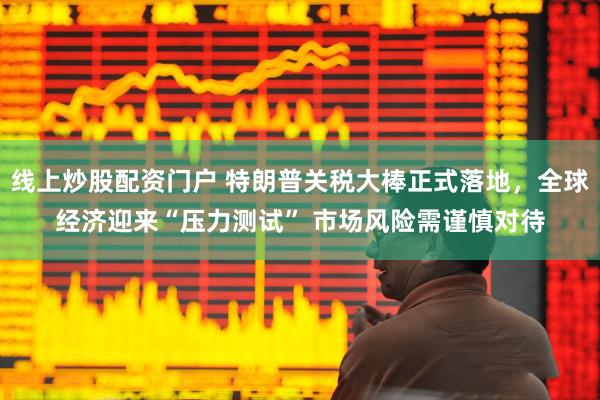 线上炒股配资门户 特朗普关税大棒正式落地，全球经济迎来“压力测试” 市场风险需谨慎对待