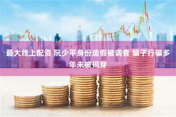最大线上配资 阮少平身份造假被调查 骗子行骗多年未被揭穿