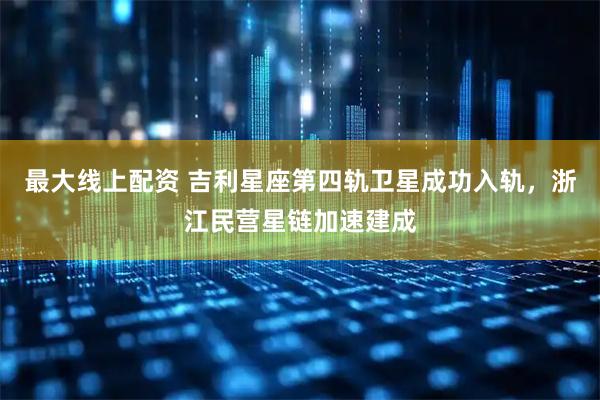 最大线上配资 吉利星座第四轨卫星成功入轨，浙江民营星链加速建成