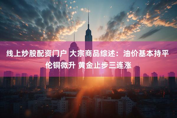 线上炒股配资门户 大宗商品综述：油价基本持平 伦铜微升 黄金止步三连涨