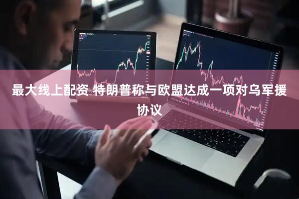 最大线上配资 特朗普称与欧盟达成一项对乌军援协议