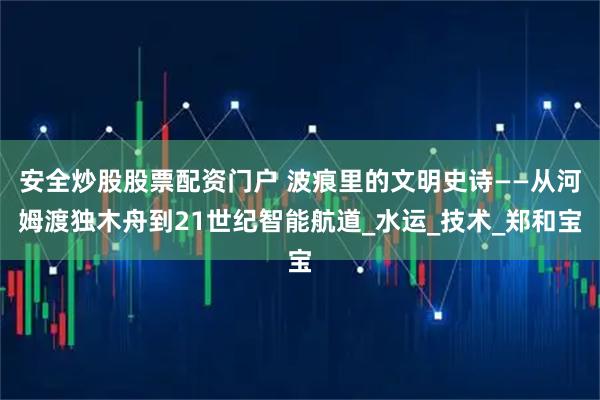 安全炒股股票配资门户 波痕里的文明史诗——从河姆渡独木舟到21世纪智能航道_水运_技术_郑和宝