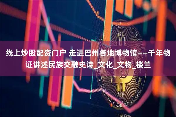线上炒股配资门户 走进巴州各地博物馆——千年物证讲述民族交融史诗_文化_文物_楼兰