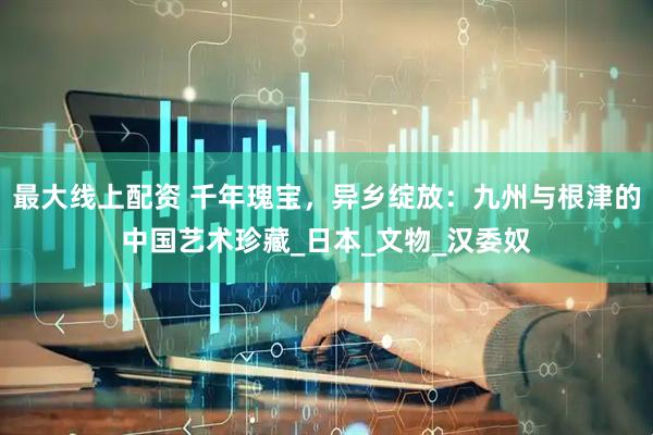 最大线上配资 千年瑰宝，异乡绽放：九州与根津的中国艺术珍藏_日本_文物_汉委奴