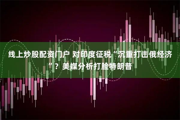 线上炒股配资门户 对印度征税“沉重打击俄经济”？美媒分析打脸特朗普