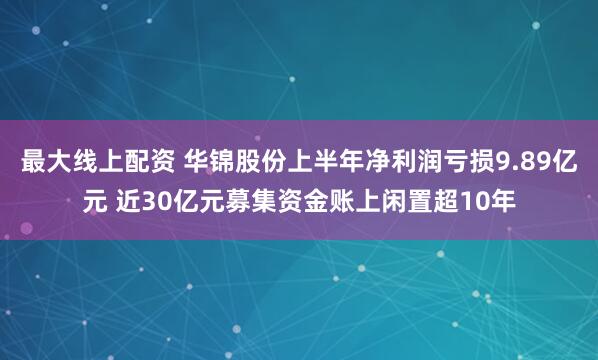 最大线上配资 华锦股份上半年净利润亏损9.89亿元 近30亿元募集资金账上闲置超10年