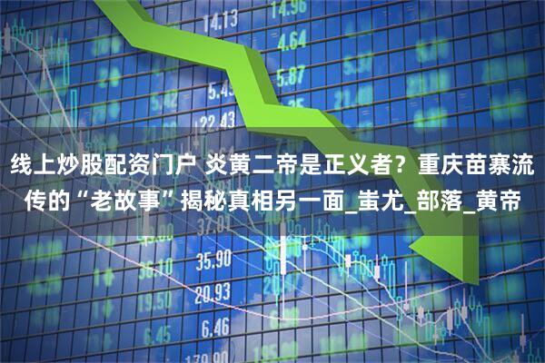 线上炒股配资门户 炎黄二帝是正义者？重庆苗寨流传的“老故事”揭秘真相另一面_蚩尤_部落_黄帝