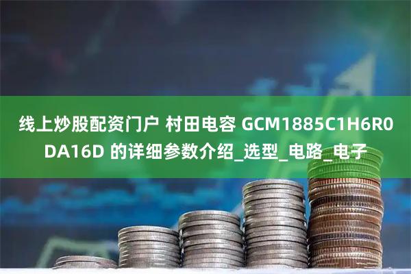 线上炒股配资门户 村田电容 GCM1885C1H6R0DA16D 的详细参数介绍_选型_电路_电子